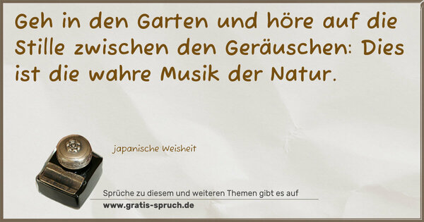 Geh in den Garten und höre auf die Stille
zwischen den Geräuschen:
Dies ist die wahre Musik der Natur.
