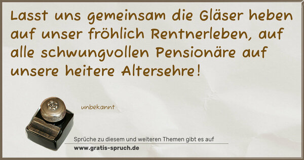 Lasst uns gemeinsam die Gläser heben
auf unser fröhlich Rentnerleben,
auf alle schwungvollen Pensionäre
auf unsere heitere Altersehre!