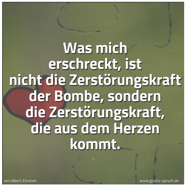 Spruchbild mit dem Text 'Was mich erschreckt,
ist nicht die Zerstörungskraft der Bombe,
sondern die Zerstörungskraft,
die aus dem Herzen kommt.
'