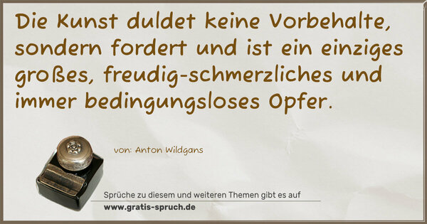 Die Kunst duldet keine Vorbehalte,
sondern fordert und ist ein einziges großes, freudig-schmerzliches und immer bedingungsloses Opfer.
