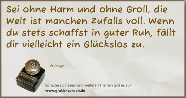 Sei ohne Harm und ohne Groll,
die Welt ist manchen Zufalls voll.
Wenn du stets schaffst in guter Ruh,
fällt dir vielleicht ein Glückslos zu.