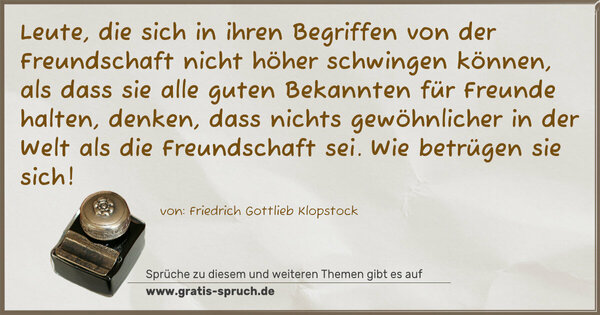 Leute, die sich in ihren Begriffen von der Freundschaft nicht höher schwingen können, als dass sie alle guten Bekannten für Freunde halten, denken, dass nichts gewöhnlicher in der Welt als die Freundschaft sei. Wie betrügen sie sich!