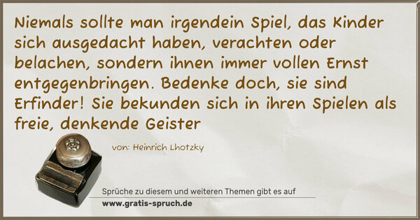 Niemals sollte man irgendein Spiel, das Kinder sich ausgedacht haben, verachten oder belachen, sondern ihnen immer vollen Ernst entgegenbringen. Bedenke doch, sie sind Erfinder! Sie bekunden sich in ihren Spielen als freie, denkende Geister