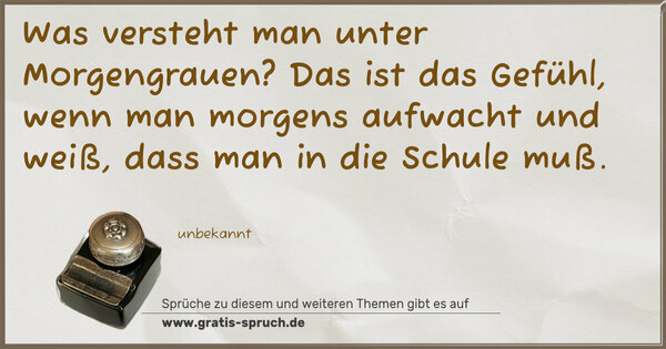 Was versteht man unter Morgengrauen?
Das ist das Gefühl, wenn man morgens aufwacht und weiß,
dass man in die Schule muß.