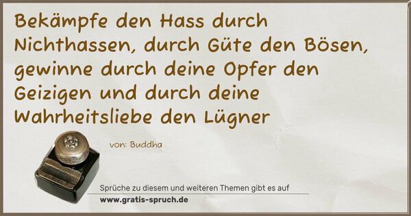 Bekämpfe den Hass durch Nichthassen,
durch Güte den Bösen,
gewinne durch deine Opfer den Geizigen
und durch deine Wahrheitsliebe den Lügner