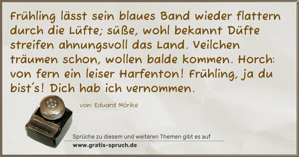 Frühling lässt sein blaues Band
wieder flattern durch die Lüfte;
süße, wohl bekannt Düfte
streifen ahnungsvoll das Land.
Veilchen träumen schon,
wollen balde kommen.
Horch: von fern ein leiser Harfenton!
Frühling, ja du bist's!
Dich hab ich vernommen.