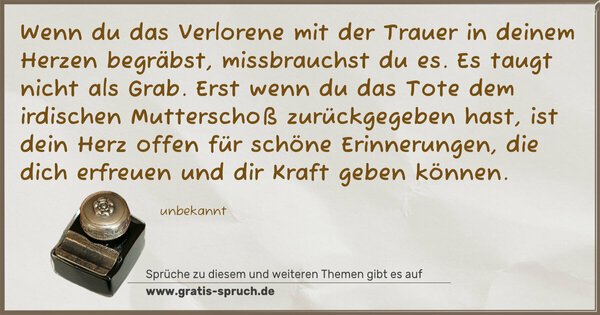 Wenn du das Verlorene mit der Trauer
in deinem Herzen begräbst,
missbrauchst du es.
Es taugt nicht als Grab.
Erst wenn du das Tote
dem irdischen Mutterschoß zurückgegeben hast,
ist dein Herz offen für schöne Erinnerungen,
die dich erfreuen und dir Kraft geben können.