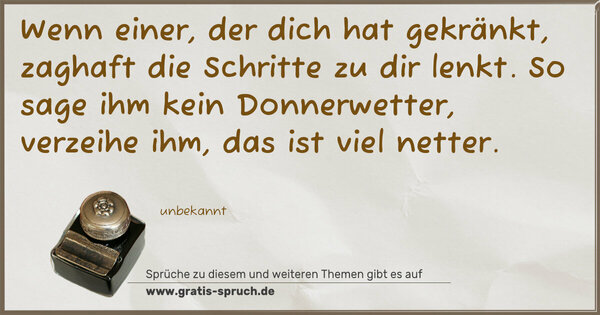 Wenn einer, der dich hat gekränkt,
zaghaft die Schritte zu dir lenkt.
So sage ihm kein Donnerwetter,
verzeihe ihm, das ist viel netter.