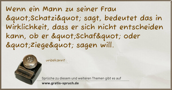 Wenn ein Mann zu seiner Frau "Schatzi" sagt,
bedeutet das in Wirklichkeit,
dass er sich nicht entscheiden kann,
ob er "Schaf" oder "Ziege" sagen will.
