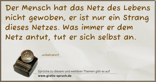 Der Mensch hat das Netz des Lebens nicht gewoben,
er ist nur ein Strang dieses Netzes.
Was immer er dem Netz antut, tut er sich selbst an. 