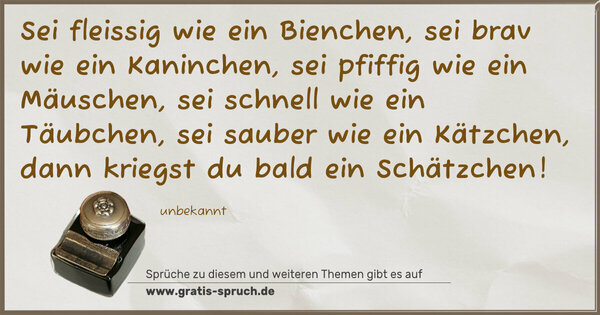 Sei fleissig wie ein Bienchen,
sei brav wie ein Kaninchen,
sei pfiffig wie ein Mäuschen,
sei schnell wie ein Täubchen,
sei sauber wie ein Kätzchen,
dann kriegst du bald ein Schätzchen!