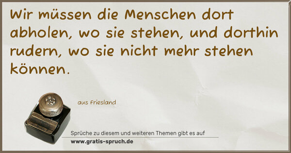 Wir müssen die Menschen dort abholen, wo sie stehen,
und dorthin rudern, wo sie nicht mehr stehen können.