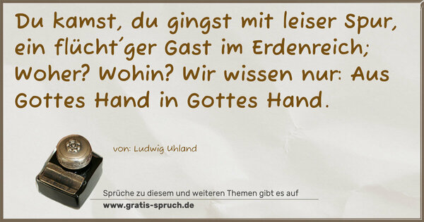 Du kamst, du gingst mit leiser Spur,
ein flücht'ger Gast im Erdenreich;
Woher? Wohin? Wir wissen nur:
Aus Gottes Hand in Gottes Hand.