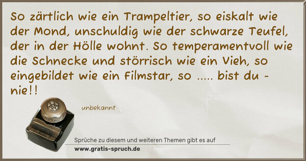 So zärtlich wie ein Trampeltier,
so eiskalt wie der Mond,
unschuldig wie der schwarze Teufel,
der in der Hölle wohnt.
So temperamentvoll wie die Schnecke
und störrisch wie ein Vieh,
so eingebildet wie ein Filmstar,
so ..... bist du - nie!!