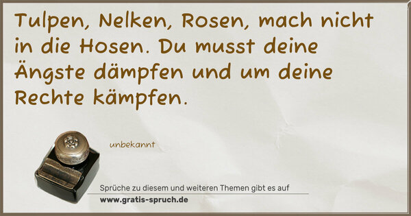 Tulpen, Nelken, Rosen,
mach nicht in die Hosen.
Du musst deine Ängste dämpfen
und um deine Rechte kämpfen.