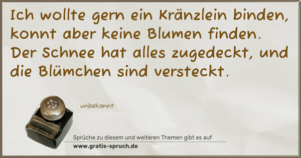 Ich wollte gern ein Kränzlein binden,
konnt aber keine Blumen finden.
Der Schnee hat alles zugedeckt,
und die Blümchen sind versteckt.