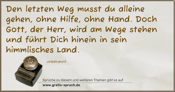 Den letzten Weg musst du alleine gehen,
ohne Hilfe, ohne Hand.
Doch Gott, der Herr, wird am Wege stehen
und führt Dich hinein in sein himmlisches Land.