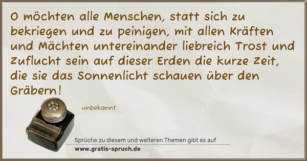 O möchten alle Menschen,
statt sich zu bekriegen und zu peinigen,
mit allen Kräften und Mächten untereinander
liebreich Trost und Zuflucht sein auf dieser
Erden die kurze Zeit,
die sie das Sonnenlicht schauen über den Gräbern!