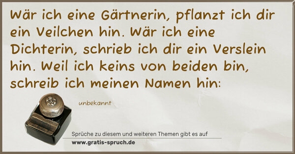 Wär ich eine Gärtnerin, pflanzt ich dir ein Veilchen hin.
Wär ich eine Dichterin, schrieb ich dir ein Verslein hin.
Weil ich keins von beiden bin, schreib ich meinen Namen hin: