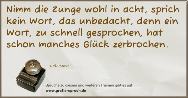 Nimm die Zunge wohl in acht,
sprich kein Wort, das unbedacht,
denn ein Wort, zu schnell gesprochen,
hat schon manches Glück zerbrochen.
