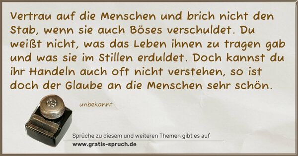 Vertrau auf die Menschen und brich nicht den Stab,
wenn sie auch Böses verschuldet.
Du weißt nicht, was das Leben ihnen zu tragen gab
und was sie im Stillen erduldet.
Doch kannst du ihr Handeln auch oft nicht verstehen,
so ist doch der Glaube an die Menschen sehr schön.