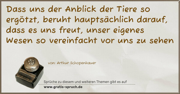 Dass uns der Anblick der Tiere so ergötzt,
beruht hauptsächlich darauf, dass es uns freut,
unser eigenes Wesen so vereinfacht vor uns zu sehen